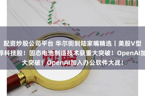 配资炒股公司平台 华尔街到陆家嘴精选丨美股V型反转 华尔街仍力荐科技股！固态电池制造技术获重大突破！OpenAI加入办公软件大战！