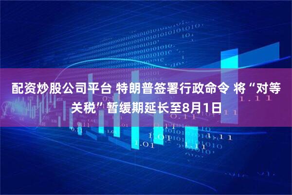 配资炒股公司平台 特朗普签署行政命令 将“对等关税”暂缓期延长至8月1日