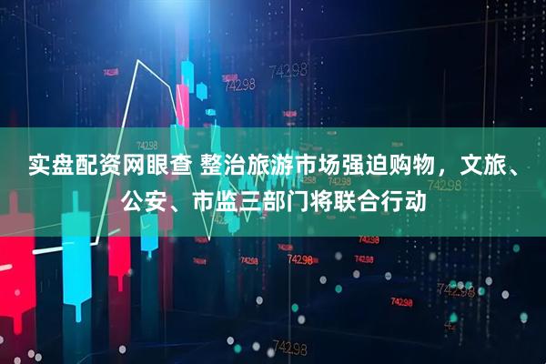 实盘配资网眼查 整治旅游市场强迫购物，文旅、公安、市监三部门将联合行动