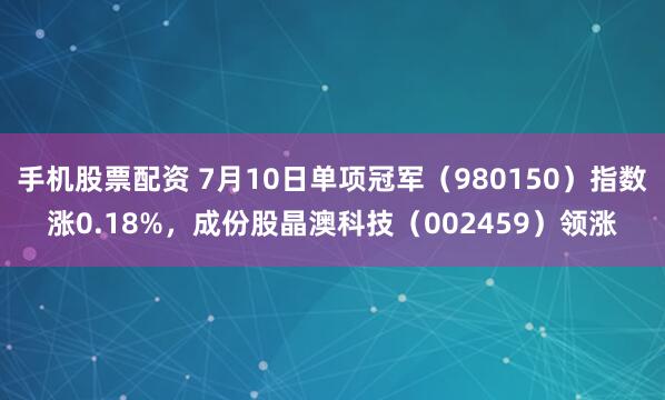手机股票配资 7月10日单项冠军（980150）指数涨0.18%，成份股晶澳科技（002459）领涨
