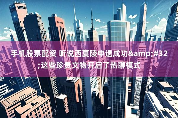 手机股票配资 听说西夏陵申遗成功&#32;这些珍贵文物开启了热聊模式