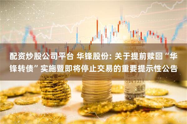 配资炒股公司平台 华锋股份: 关于提前赎回“华锋转债”实施暨即将停止交易的重要提示性公告