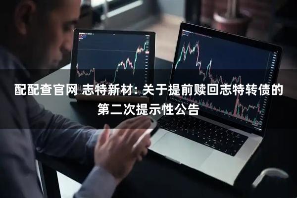 配配查官网 志特新材: 关于提前赎回志特转债的第二次提示性公告