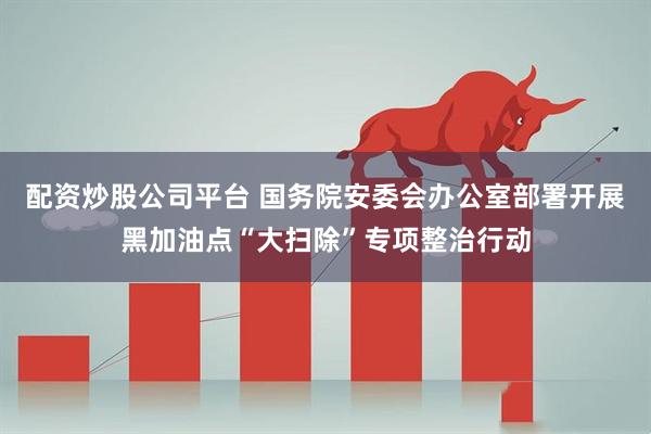 配资炒股公司平台 国务院安委会办公室部署开展黑加油点“大扫除”专项整治行动