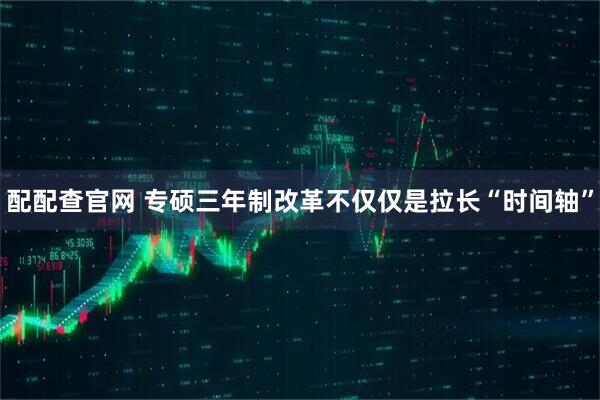 配配查官网 专硕三年制改革不仅仅是拉长“时间轴”