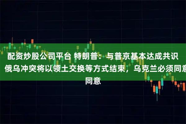 配资炒股公司平台 特朗普：与普京基本达成共识，俄乌冲突将以领土交换等方式结束，乌克兰必须同意