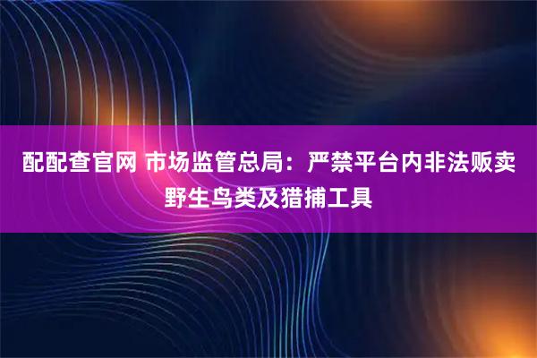 配配查官网 市场监管总局：严禁平台内非法贩卖野生鸟类及猎捕工具