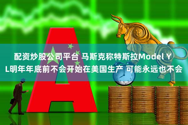 配资炒股公司平台 马斯克称特斯拉Model Y L明年年底前不会开始在美国生产 可能永远也不会