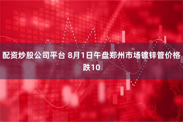 配资炒股公司平台 8月1日午盘郑州市场镀锌管价格跌10