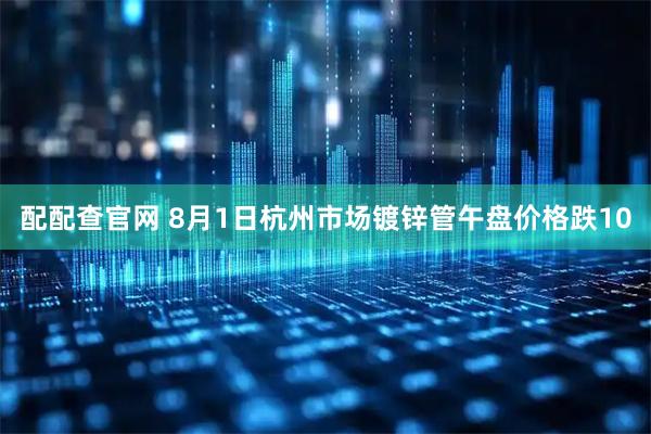 配配查官网 8月1日杭州市场镀锌管午盘价格跌10