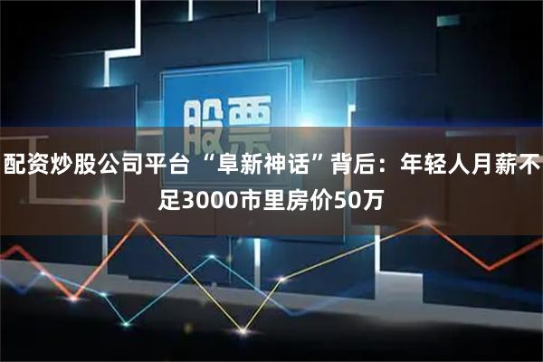配资炒股公司平台 “阜新神话”背后：年轻人月薪不足3000市里房价50万