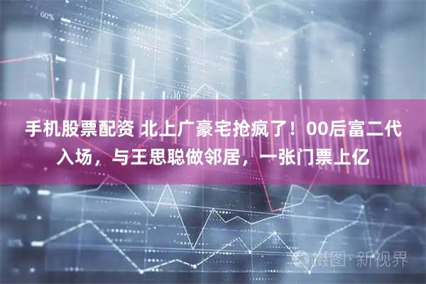 手机股票配资 北上广豪宅抢疯了！00后富二代入场，与王思聪做邻居，一张门票上亿