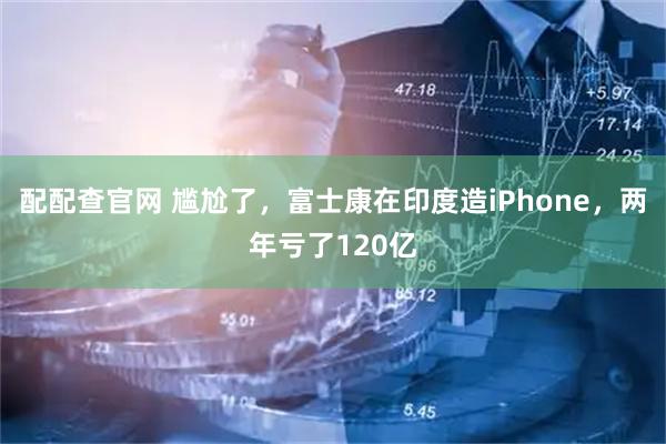 配配查官网 尴尬了，富士康在印度造iPhone，两年亏了120亿