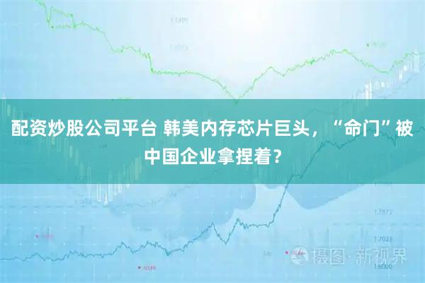 配资炒股公司平台 韩美内存芯片巨头，“命门”被中国企业拿捏着？