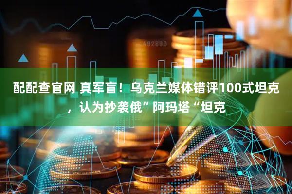 配配查官网 真军盲！乌克兰媒体错评100式坦克，认为抄袭俄”阿玛塔“坦克