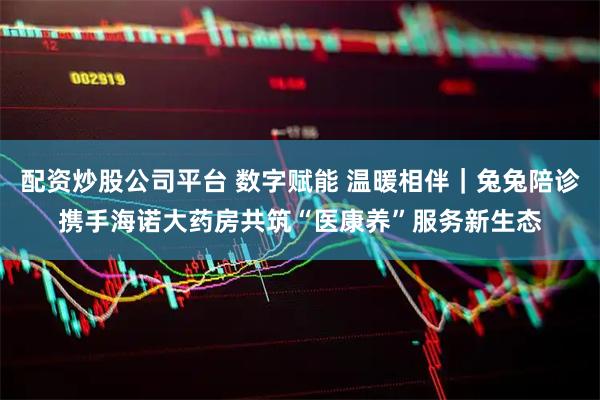配资炒股公司平台 数字赋能 温暖相伴｜兔兔陪诊携手海诺大药房共筑“医康养”服务新生态
