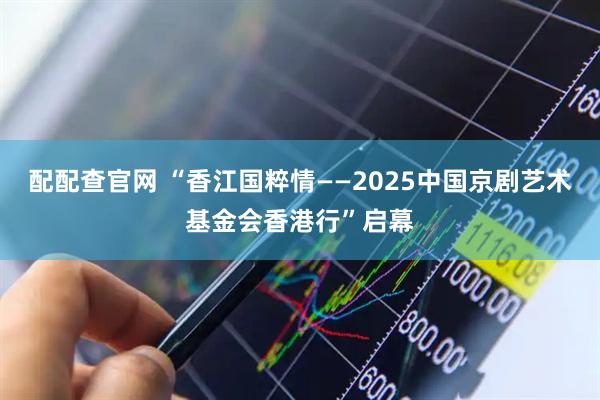 配配查官网 “香江国粹情——2025中国京剧艺术基金会香港行”启幕