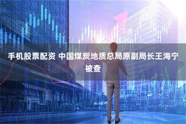 手机股票配资 中国煤炭地质总局原副局长王海宁被查